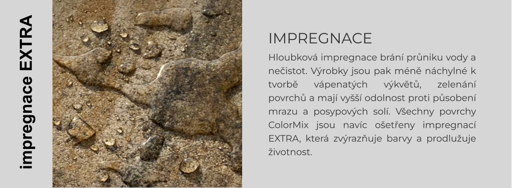 IMPREGNACE Hloubková impregnace brání průniku vody a nečistot. Výrobky jsou pak méně náchylné k tvorbě vápenatých výkvětů, zelenání povrchů a mají vyšší odolnost proti působení mrazu a posypových solí. Všechny povrchy ColorMix jsou navíc ošetřeny impregnací EXTRA, která zvýrazňuje barvy a prodlužuje životnost.    impregnace EXTRA